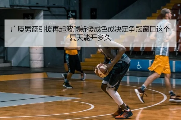 广厦男篮引援再起波澜新援成色或决定争冠窗口这个夏天能开多久