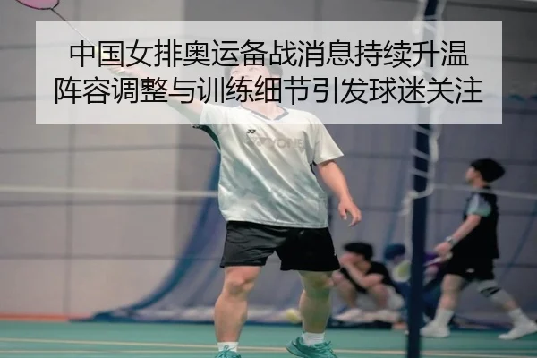 中国女排奥运备战消息持续升温 阵容调整与训练细节引发球迷关注