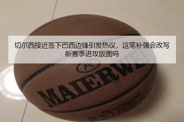切尔西接近签下巴西边锋引发热议，这笔补强会改写新赛季进攻版图吗